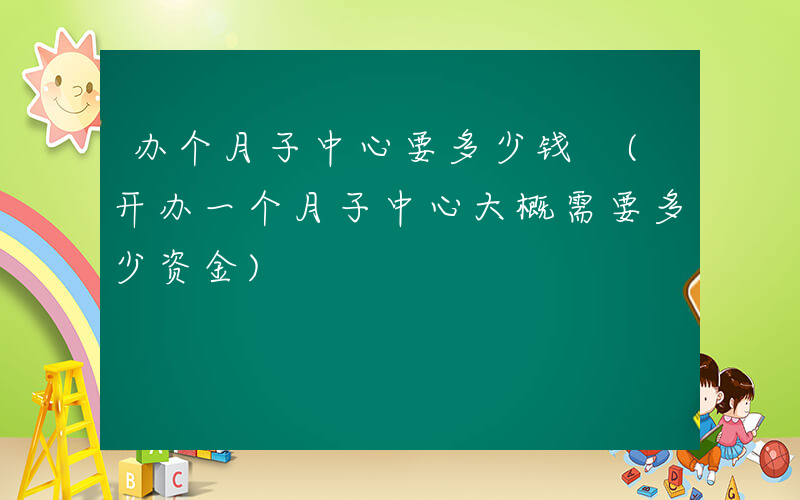 办个月子中心要多少钱 (开办一个月子中心大概需要多少资金)